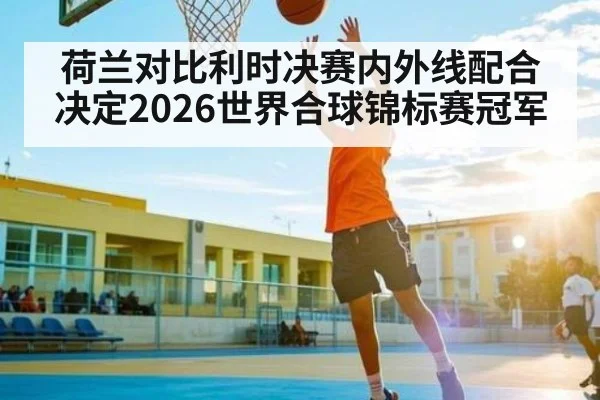 荷兰对比利时决赛内外线配合决定2026世界合球锦标赛冠军