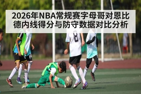 2026年NBA常规赛字母哥对恩比德内线得分与防守数据对比分析