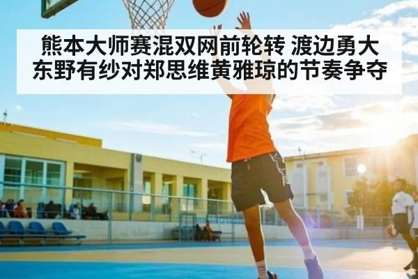 熊本大师赛混双网前轮转 渡边勇大东野有纱对郑思维黄雅琼的节奏争夺